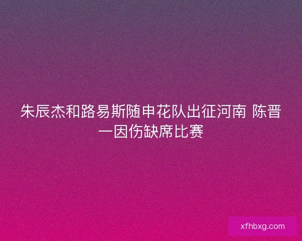 朱辰杰和路易斯随申花队出征河南 陈晋一因伤缺席比赛