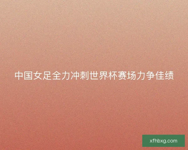 中国女足全力冲刺世界杯赛场力争佳绩